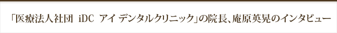 「医療法人社団  iDC  アイ デンタルクリニック」の院長。庵原英晃のインタビュー