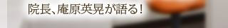 院長、庵原英晃が語る！