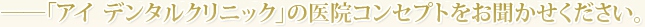 ??「医療法人社団　iDC アイ デンタルクリニック」の医院コンセプトをお聞かせください。