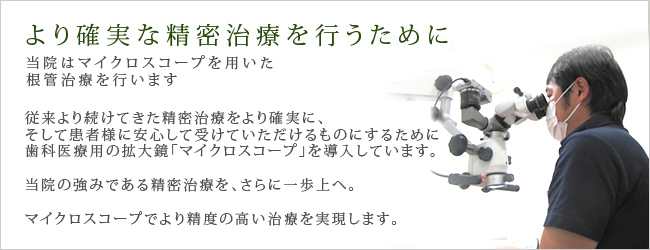 より確実な精密治療を行うために当院はマイクロスコープを用いた根管治療を行います従来より続けてきた精密治療をより確実に、そして患者様に安心して受けていただけるものにするために歯科医療用の拡大鏡「マイクロスコープ」を導入しています。当院の強みである精密治療を、さらに一歩上へ。マイクロスコープでより精度の高い治療を実現します。