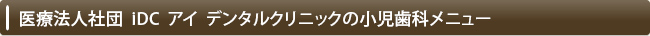 医療法人社団  iDC  アイ  デンタルクリニックの小児歯科メニュー
