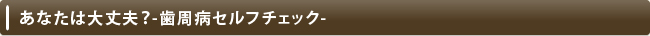 あなたは大丈夫？-歯周病セルフチェック-